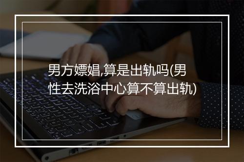 男方嫖娼,算是出轨吗(男性去洗浴中心算不算出轨)