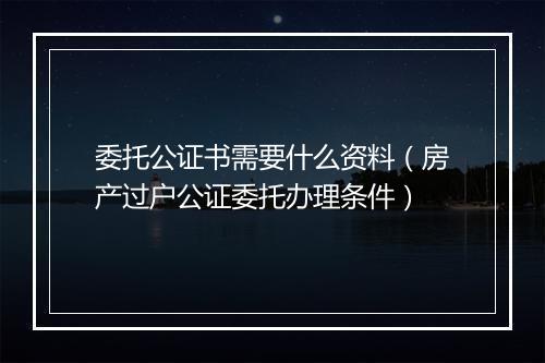 委托公证书需要什么资料（房产过户公证委托办理条件）
