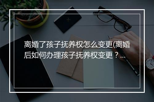 离婚了孩子抚养权怎么变更(离婚后如何办理孩子抚养权变更？)