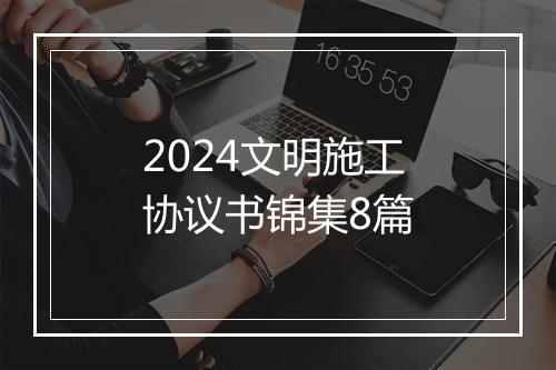 2024文明施工协议书锦集8篇