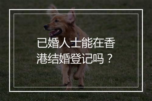 已婚人士能在香港结婚登记吗？