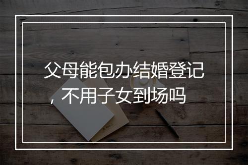 父母能包办结婚登记，不用子女到场吗