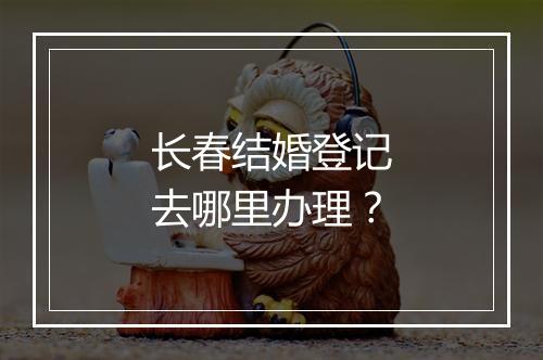 长春结婚登记去哪里办理？