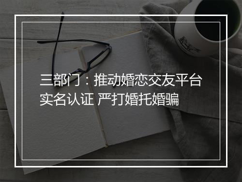 三部门：推动婚恋交友平台实名认证 严打婚托婚骗