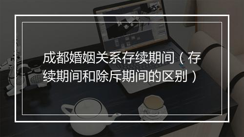 成都婚姻关系存续期间（存续期间和除斥期间的区别）