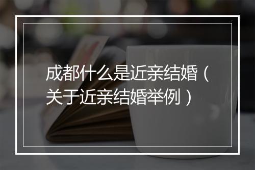 成都什么是近亲结婚（关于近亲结婚举例）