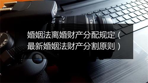 婚姻法离婚财产分配规定（最新婚姻法财产分割原则）