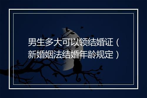 男生多大可以领结婚证（新婚姻法结婚年龄规定）