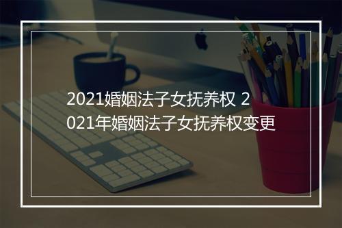 2021婚姻法子女抚养权 2021年婚姻法子女抚养权变更