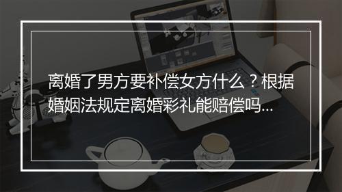 离婚了男方要补偿女方什么？根据婚姻法规定离婚彩礼能赔偿吗？