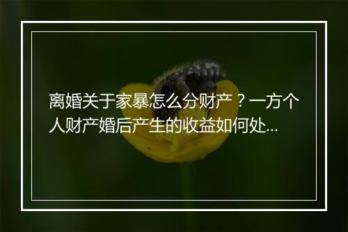离婚关于家暴怎么分财产？一方个人财产婚后产生的收益如何处理？