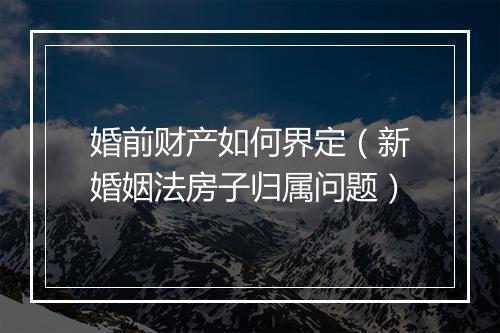 婚前财产如何界定（新婚姻法房子归属问题）