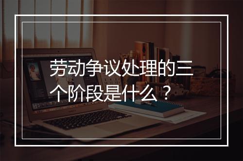劳动争议处理的三个阶段是什么？