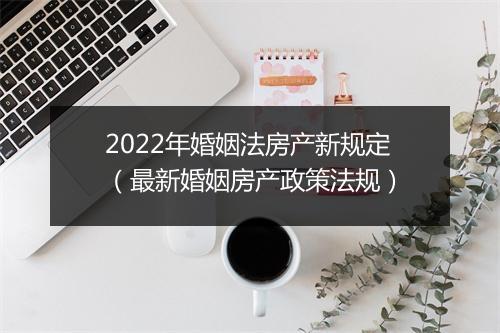 2022年婚姻法房产新规定（最新婚姻房产政策法规）