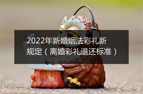 2022年新婚姻法彩礼新规定（离婚彩礼退还标准）