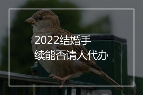 2022结婚手续能否请人代办
