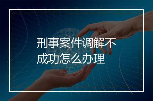 刑事案件调解不成功怎么办理