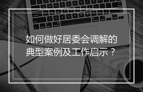 如何做好居委会调解的典型案例及工作启示？