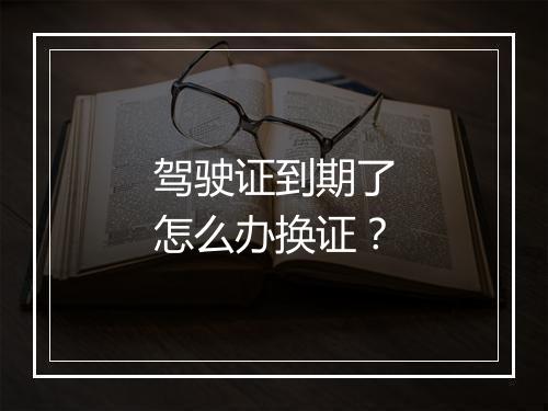 驾驶证到期了怎么办换证？