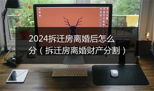2024拆迁房离婚后怎么分（拆迁房离婚财产分割）