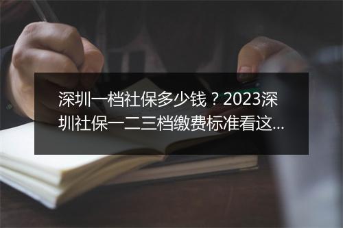 深圳一档社保多少钱？2023深圳社保一二三档缴费标准看这里！