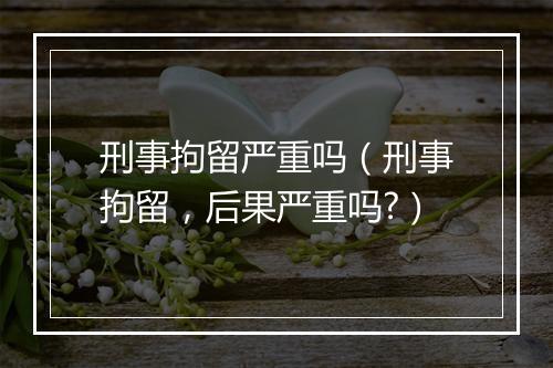 刑事拘留严重吗（刑事拘留，后果严重吗?）