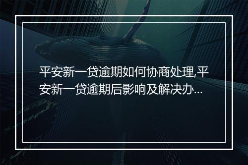 平安新一贷逾期如何协商处理,平安新一贷逾期后影响及解决办法