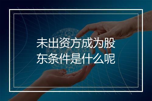 未出资方成为股东条件是什么呢