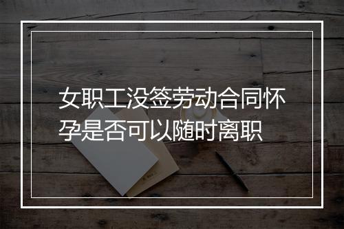 女职工没签劳动合同怀孕是否可以随时离职