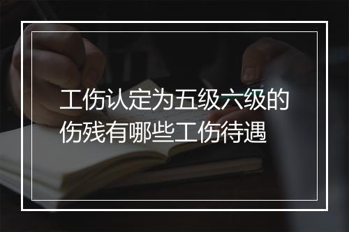 工伤认定为五级六级的伤残有哪些工伤待遇