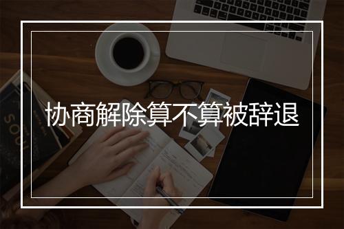 协商解除算不算被辞退