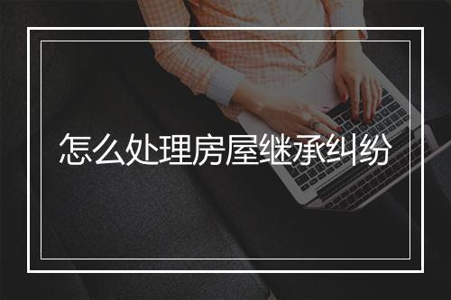怎么处理房屋继承纠纷