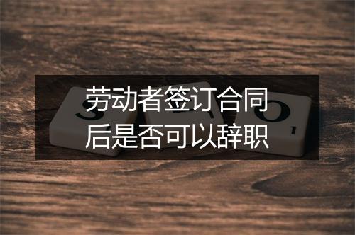 劳动者签订合同后是否可以辞职