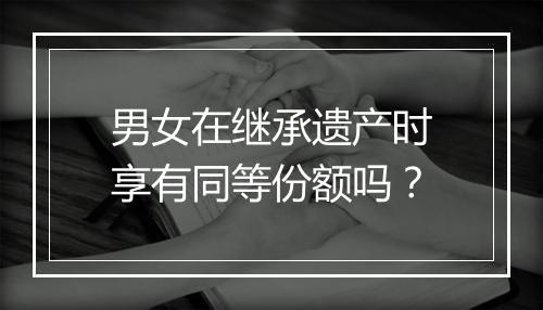 男女在继承遗产时享有同等份额吗？