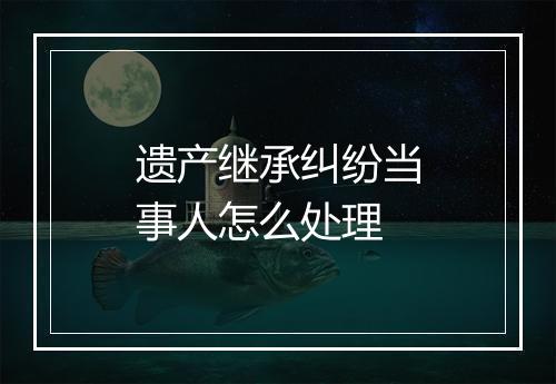 遗产继承纠纷当事人怎么处理