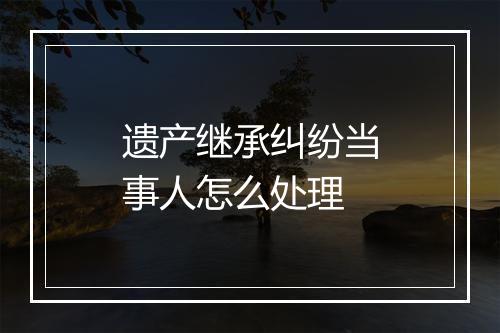 遗产继承纠纷当事人怎么处理