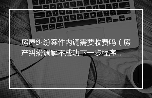 房屋纠纷案件内调需要收费吗（房产纠纷调解不成功下一步程序）
