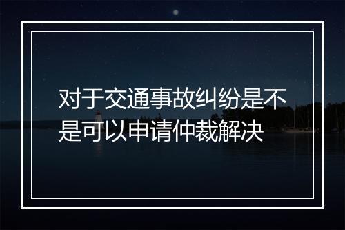 对于交通事故纠纷是不是可以申请仲裁解决