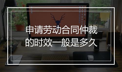 申请劳动合同仲裁的时效一般是多久