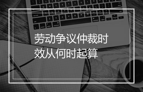 劳动争议仲裁时效从何时起算