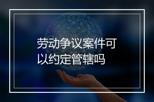 劳动争议案件可以约定管辖吗