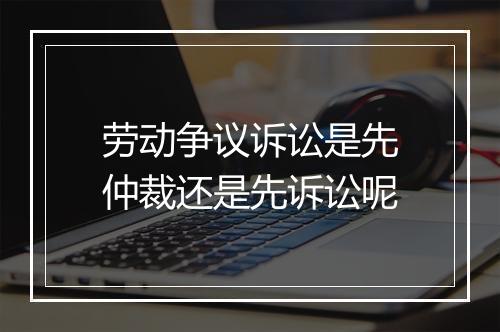 劳动争议诉讼是先仲裁还是先诉讼呢