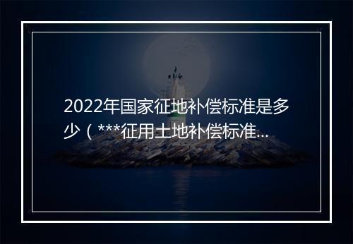 2022年国家征地补偿标准是多少（***征用土地补偿标准明细）