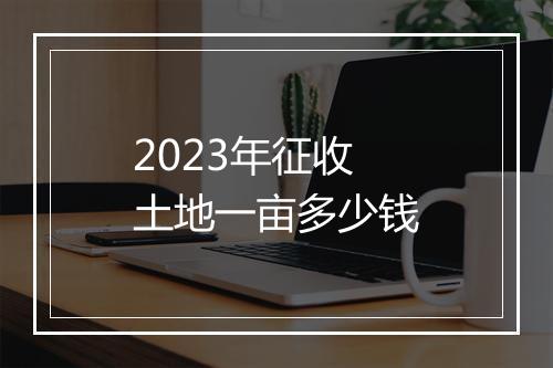2023年征收土地一亩多少钱