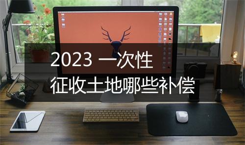 2023 一次性征收土地哪些补偿