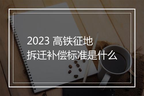 2023 高铁征地拆迁补偿标准是什么