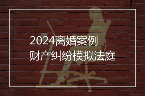 2024离婚案例财产纠纷模拟法庭