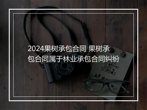 2024果树承包合同 果树承包合同属于林业承包合同纠纷