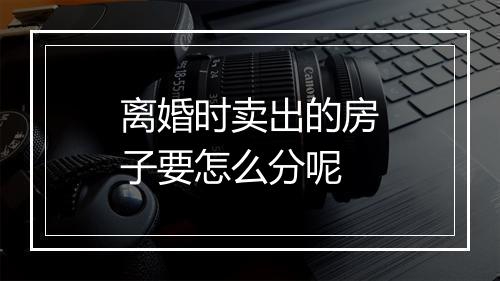 离婚时卖出的房子要怎么分呢