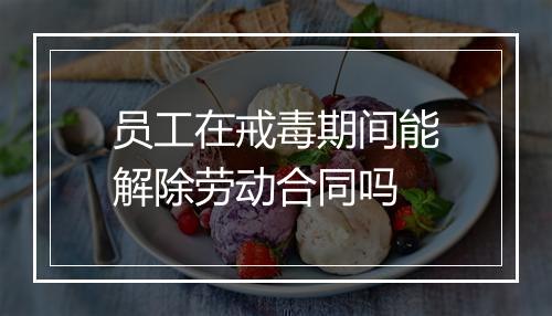 员工在戒毒期间能解除劳动合同吗